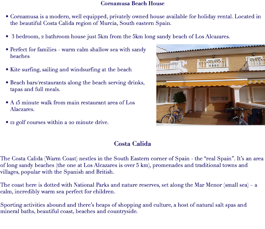 Cornamusa Beach House Cornamusa is a modern, well equipped, privately owned house available for holiday rental. Located in the beautiful Costa Calida region of Murcia, South eastern Spain. 3 bedroom, 2 bathroom house just 5km from the 5km long sandy beach of Los Alcazares. ﷯ Perfect for families - warm calm shallow sea with sandy beaches Kite surfing, sailing and windsurfing at the beach Beach bars/restaurants along the beach serving drinks, tapas and full meals. A 15 minute walk from main restaurant area of Los Alaczares. 12 golf courses within a 20 minute drive. Costa Calida The Costa Calida (Warm Coast) nestles in the South Eastern corner of Spain - the “real Spain”. It’s an area of long sandy beaches (the one at Los Alcazares is over 5 km), promenades and traditional towns and villages, popular with the Spanish and British. The coast here is dotted with National Parks and nature reserves, set along the Mar Menor (small sea) – a calm, incredibly warm sea perfect for children. Sporting activities abound and there’s heaps of shopping and culture, a host of natural salt spas and mineral baths, beautiful coast, beaches and countryside. 