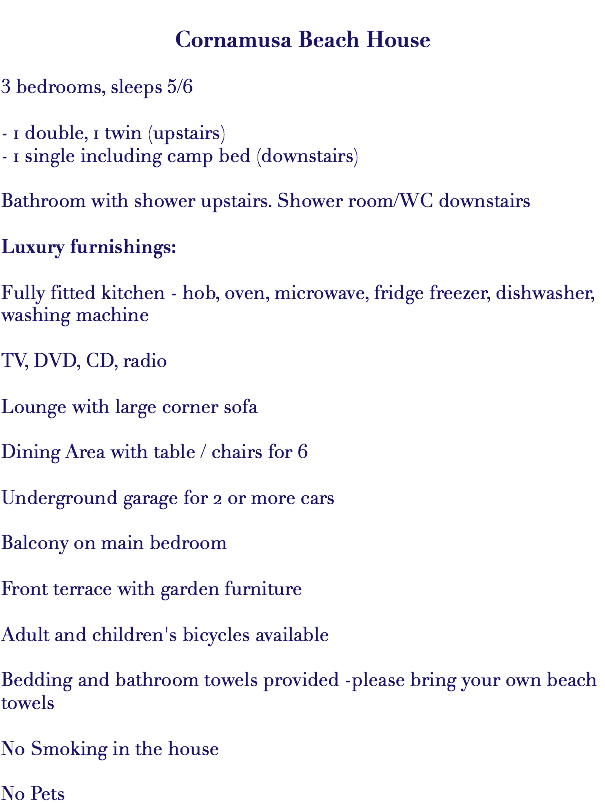  Cornamusa Beach House 3 bedrooms, sleeps 5/6 - 1 double, 1 twin (upstairs) - 1 single including camp bed (downstairs) Bathroom with shower upstairs. Shower room/WC downstairs Luxury furnishings: Fully fitted kitchen - hob, oven, microwave, fridge freezer, dishwasher, washing machine TV, DVD, CD, radio Lounge with large corner sofa Dining Area with table / chairs for 6 Underground garage for 2 or more cars Balcony on main bedroom Front terrace with garden furniture Adult and children's bicycles available Bedding and bathroom towels provided -please bring your own beach towels No Smoking in the house No Pets