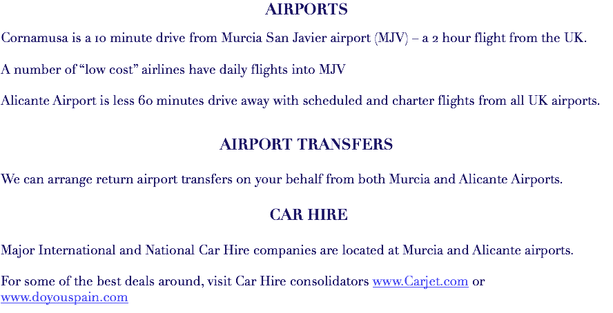 AIRPORTS Cornamusa is a 10 minute drive from Murcia San Javier airport (MJV) – a 2 hour flight from the UK. A number of “low cost” airlines have daily flights into MJV Alicante Airport is less 60 minutes drive away with scheduled and charter flights from all UK airports. AIRPORT TRANSFERS We can arrange return airport transfers on your behalf from both Murcia and Alicante Airports. CAR HIRE Major International and National Car Hire companies are located at Murcia and Alicante airports. For some of the best deals around, visit Car Hire consolidators www.Carjet.com or www.doyouspain.com