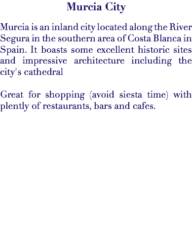 Murcia City Murcia is an inland city located along the River Segura in the southern area of Costa Blanca in Spain. It boasts some excellent historic sites and impressive architecture including the city's cathedral Great for shopping (avoid siesta time) with plently of restaurants, bars and cafes. 