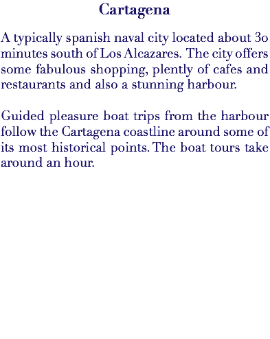 Cartagena A typically spanish naval city located about 30 minutes south of Los Alcazares. The city offers some fabulous shopping, plently of cafes and restaurants and also a stunning harbour. Guided pleasure boat trips from the harbour follow the Cartagena coastline around some of its most historical points. The boat tours take around an hour.