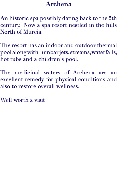 Archena An historic spa possibly dating back to the 5th century. Now a spa resort nestled in the hills North of Murcia. The resort has an indoor and outdoor thermal pool along with lumbar jets, streams, waterfalls, hot tubs and a children's pool. The medicinal waters of Archena are an excellent remedy for physical conditions and also to restore overall wellness. Well worth a visit 