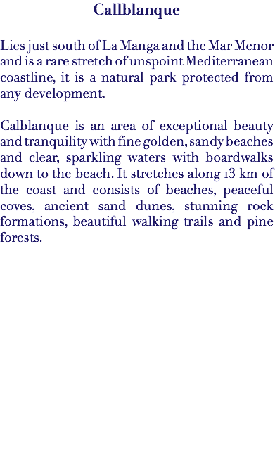 Callblanque Lies just south of La Manga and the Mar Menor and is a rare stretch of unspoint Mediterranean coastline, it is a natural park protected from any development. Calblanque is an area of exceptional beauty and tranquility with fine golden, sandy beaches and clear, sparkling waters with boardwalks down to the beach. It stretches along 13 km of the coast and consists of beaches, peaceful coves, ancient sand dunes, stunning rock formations, beautiful walking trails and pine forests. 